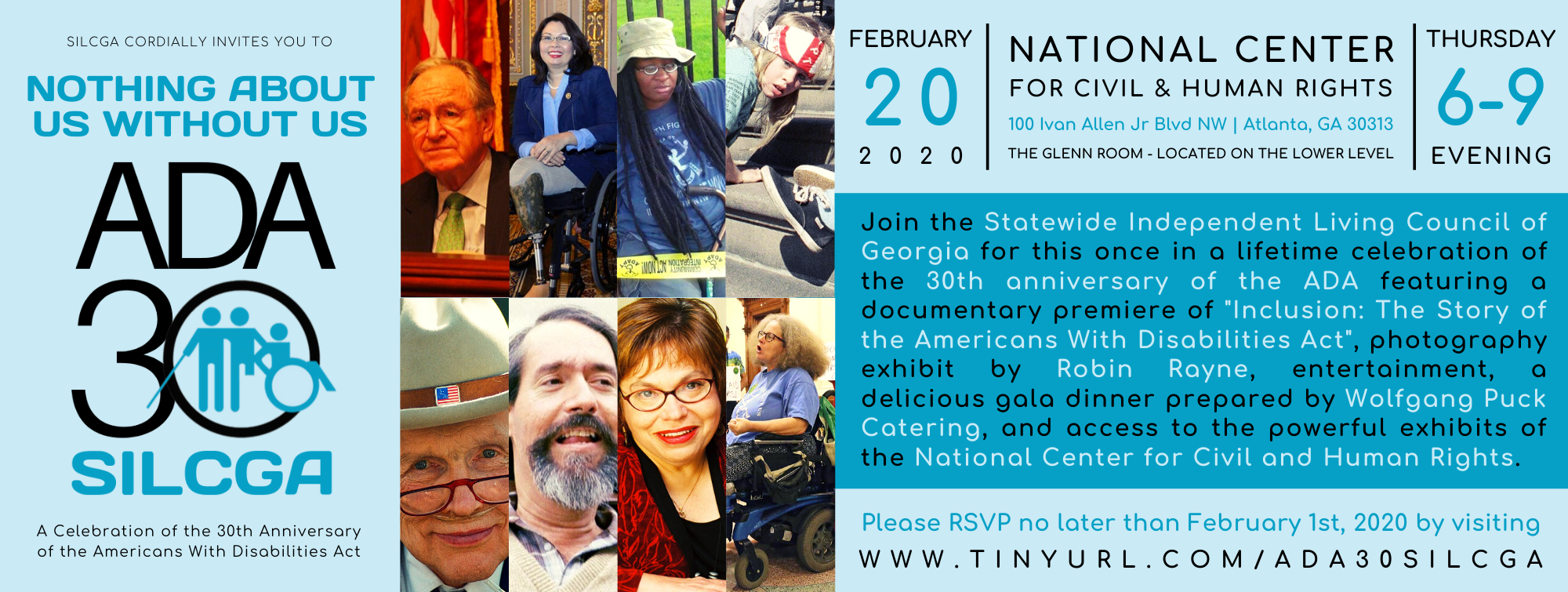 Images of Justin Dart, Ed Roberts, Judy Heumann, Stephanie Thomas, Anita Cameron, Senator Harkin, Senator Duckworth, and Jennifer Keelan with text that says SILCGA cordially invites you to Nothing About Us Without Us ADA 30 SILCGA A Celebration of the 30th Anniversary of the Americans with Disabilities ActText that says February 20 2020 National Center for Civil & Human Rights 100 Ivan Allen Jr Blvd NW Atlanta, GA 30313 The Glenn Room - Located on the Lower Level Thursday 6-9 EveningJoin the Statewide Independent Living Council of Georgia for this once in a lifetime celebration of the 30th anniversary of the ADA featuring a documentary premiere of "Inclusion: The Story of the Americans With Disabilities Act", photography exhibit by Robin Rayne, entertainment, a delicious gala dinner prepared by Wolfgang Puck Catering, and access to the powerful exhibits of the National Center for Civil and Human Rights. Please RSVP no later than February 1st, 2020 by visiting www.tinyurl.com/ada30silcga